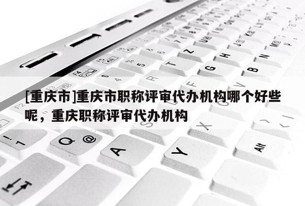[重慶市]重慶市職稱評審代辦機構哪個好些呢，重慶職稱評審代辦機構