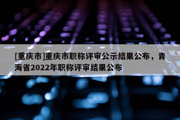 [重慶市]重慶市職稱評審公示結果公布，青海省2022年職稱評審結果公布