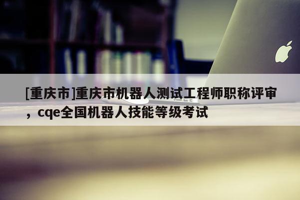 [重慶市]重慶市機器人測試工程師職稱評審，cqe全國機器人技能等級考試