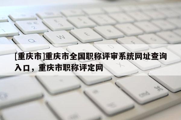 [重慶市]重慶市全國職稱評審系統(tǒng)網(wǎng)址查詢?nèi)肟冢貞c市職稱評定網(wǎng)