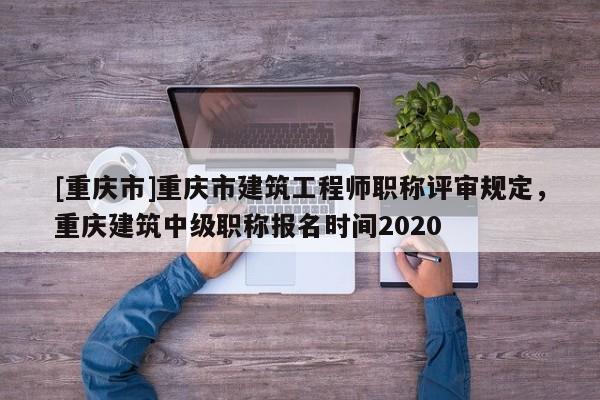 [重慶市]重慶市建筑工程師職稱評審規定，重慶建筑中級職稱報名時間2020