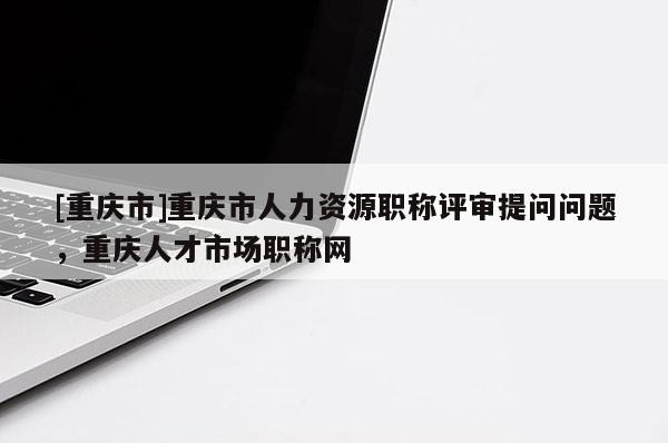 [重慶市]重慶市人力資源職稱評審提問問題，重慶人才市場職稱網