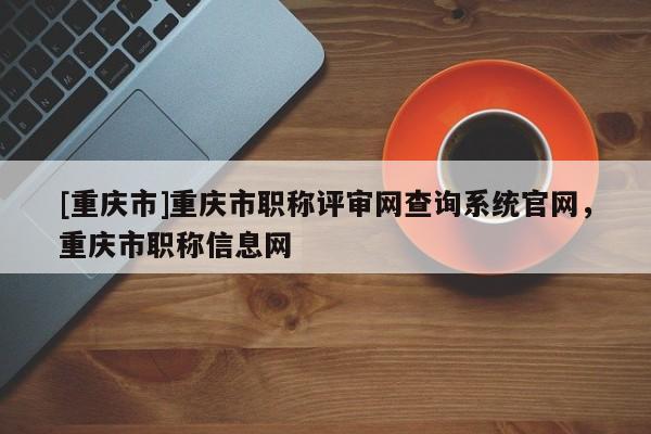 [重慶市]重慶市職稱評審網查詢系統官網，重慶市職稱信息網