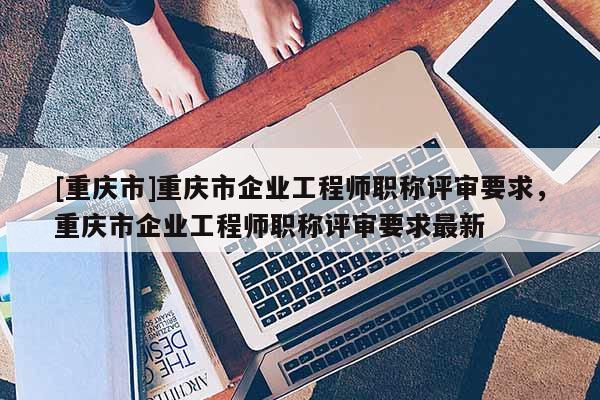 [重慶市]重慶市企業工程師職稱評審要求，重慶市企業工程師職稱評審要求最新