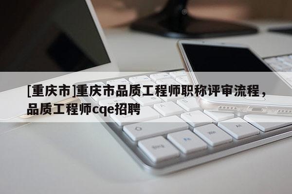 [重慶市]重慶市品質工程師職稱評審流程，品質工程師cqe招聘
