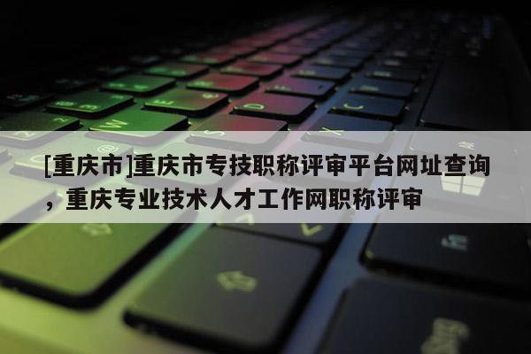 [重慶市]重慶市專技職稱評審平臺網址查詢，重慶專業技術人才工作網職稱評審