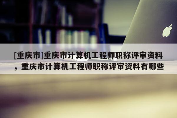 [重慶市]重慶市計算機工程師職稱評審資料，重慶市計算機工程師職稱評審資料有哪些