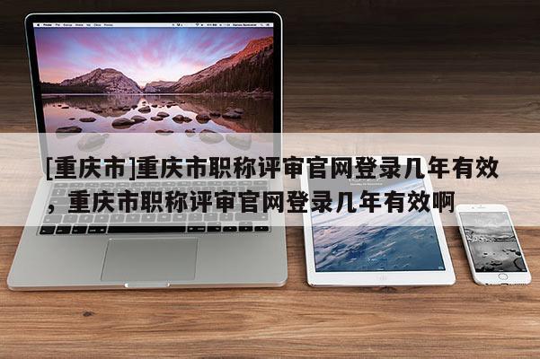 [重慶市]重慶市職稱評審官網(wǎng)登錄幾年有效，重慶市職稱評審官網(wǎng)登錄幾年有效啊