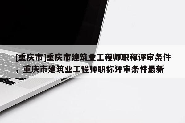 [重慶市]重慶市建筑業工程師職稱評審條件，重慶市建筑業工程師職稱評審條件最新