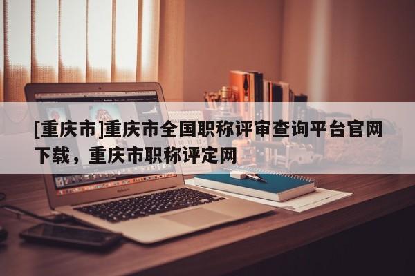 [重慶市]重慶市全國職稱評審查詢平臺官網(wǎng)下載，重慶市職稱評定網(wǎng)