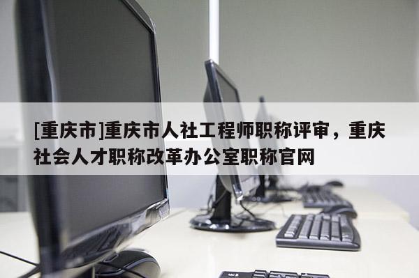 [重慶市]重慶市人社工程師職稱評審，重慶社會人才職稱改革辦公室職稱官網