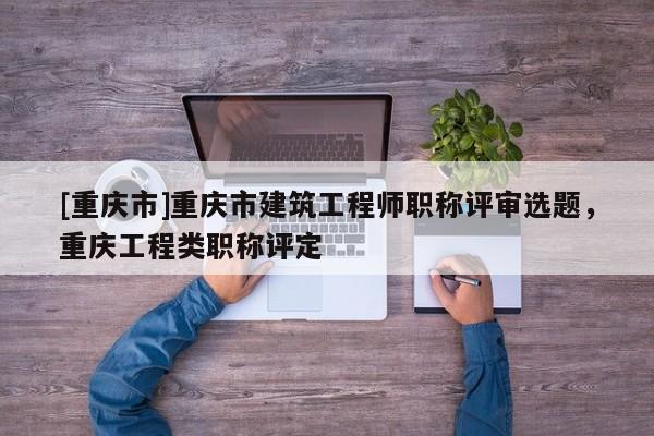[重慶市]重慶市建筑工程師職稱評審選題，重慶工程類職稱評定