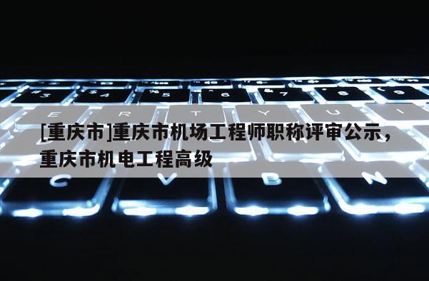 [重慶市]重慶市機場工程師職稱評審公示，重慶市機電工程高級