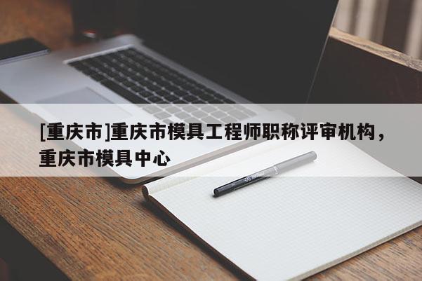 [重慶市]重慶市模具工程師職稱評(píng)審機(jī)構(gòu)，重慶市模具中心